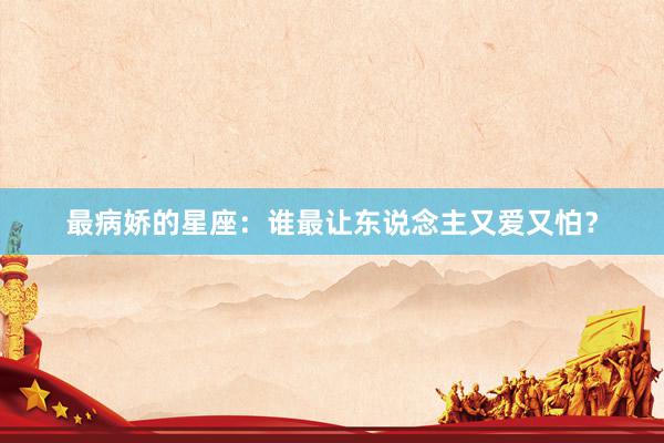 最病娇的星座：谁最让东说念主又爱又怕？